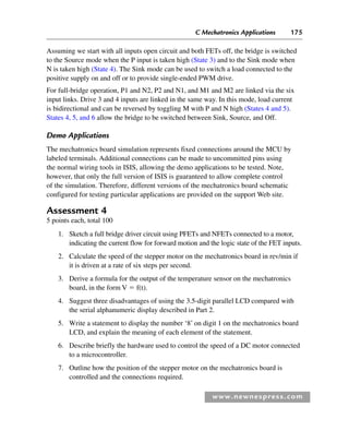 C Mechatronics Applications 175
www.newnespress.com
Assuming we start with all inputs open circuit and both FETs off, the bridge is switched
to the Source mode when the P input is taken high (State 3) and to the Sink mode when
N is taken high (State 4). The Sink mode can be used to switch a load connected to the
positive supply on and off or to provide single-ended PWM drive.
For full-bridge operation, P1 and N2, P2 and N1, and M1 and M2 are linked via the six
input links. Drive 3 and 4 inputs are linked in the same way. In this mode, load current
is bidirectional and can be reversed by toggling M with P and N high (States 4 and 5).
States 4, 5, and 6 allow the bridge to be switched between Sink, Source, and Off.
Demo Applications
The mechatronics board simulation represents fixed connections around the MCU by
labeled terminals. Additional connections can be made to uncommitted pins using
the normal wiring tools in ISIS, allowing the demo applications to be tested. Note,
however, that only the full version of ISIS is guaranteed to allow complete control
of the simulation. Therefore, different versions of the mechatronics board schematic
configured for testing particular applications are provided on the support Web site.
Assessment 4
5 points each, total 100
1. Sketch a full bridge driver circuit using PFETs and NFETs connected to a motor,
indicating the current flow for forward motion and the logic state of the FET inputs.
2. Calculate the speed of the stepper motor on the mechatronics board in rev/min if
it is driven at a rate of six steps per second.
3. Derive a formula for the output of the temperature sensor on the mechatronics
board, in the form V  f(t).
4. Suggest three disadvantages of using the 3.5-digit parallel LCD compared with
the serial alphanumeric display described in Part 2.
5. Write a statement to display the number ‘8’ on digit 1 on the mechatronics board
LCD, and explain the meaning of each element of the statement.
6. Describe briefly the hardware used to control the speed of a DC motor connected
to a microcontroller.
7. Outline how the position of the stepper motor on the mechatronics board is
controlled and the connections required.
Ch04-H8960.indd 175
Ch04-H8960.indd 175 6/10/2008 5:20:35 PM
6/10/2008 5:20:35 PM
 
