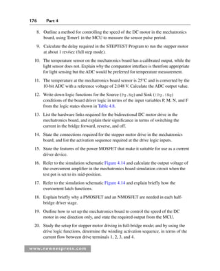 176 Part 4
www.newnespress.com
8. Outline a method for controlling the speed of the DC motor in the mechatronics
board, using Timer1 in the MCU to measure the sensor pulse period.
9. Calculate the delay required in the STEPTEST Program to run the stepper motor
at about 1 rev/sec (full step mode).
10. The temperature sensor on the mechatronics board has a calibrated output, while the
light sensor does not. Explain why the comparator interface is therefore appropriate
for light sensing but the ADC would be preferred for temperature measurement.
11. The temperature at the mechatronics board sensor is 25°C and is converted by the
10-bit ADC with a reference voltage of 2.048 V. Calculate the ADC output value.
12. Write down logic functions for the Source (Pg.Ng) and Sink (!Pg.!Ng)
conditions of the board driver logic in terms of the input variables P, M, N, and F
from the logic states shown in Table 4.8.
13. List the hardware links required for the bidirectional DC motor drive in the
mechatronics board, and explain their significance in terms of switching the
current in the bridge forward, reverse, and off.
14. State the connections required for the stepper motor drive in the mechatronics
board, and list the activation sequence required at the drive logic inputs.
15. State the features of the power MOSFET that make it suitable for use as a current
driver device.
16. Refer to the simulation schematic Figure 4.14 and calculate the output voltage of
the overcurrent amplifier in the mechatronics board simulation circuit when the
test pot is set to its mid-position.
17. Refer to the simulation schematic Figure 4.14 and explain briefly how the
overcurrent latch functions.
18. Explain briefly why a PMOSFET and an NMOSFET are needed in each half-
bridge driver stage.
19. Outline how to set up the mechatronics board to control the speed of the DC
motor in one direction only, and state the required output from the MCU.
20. Study the setup for stepper motor driving in full-bridge mode; and by using the
drive logic functions, determine the winding activation sequence, in terms of the
current flow between drive terminals 1, 2, 3, and 4.
Ch04-H8960.indd 176
Ch04-H8960.indd 176 6/10/2008 5:20:35 PM
6/10/2008 5:20:35 PM
 