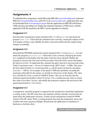 C Mechatronics Applications 177
www.newnespress.com
Assignments 4
To undertake these assignments, install Microchip MPLAB (www.microchip.com), Labcenter
ISIS Lite (www.proteuslite.com), and CCS C Lite (www.ccsinfo.com). Application files may
be downloaded from www.picmicros.org.uk. Run the applications in MPLAB with Proteus
VSM selected as the debug tool. Display the animated schematic in VSM viewer, with the
application COF file attached to the MCU (see the appendices for details).
Assignment 4.1
Download the mechatronics board simulation file PICDEMboard.DSN and attach the
program test.cof. Check that the simulation runs correctly, causing the outputs at Port
D to display a binary count. Modify the delay count and confirm that the output timing
changes accordingly.
Assignment 4.2
Download the PICDEM mechatronics board simulation file PICDEMdcmotor.DSN and
attach the program motorsim.cof. Check that it runs correctly, displaying the motor
revs completed on the display after the input switch has been operated. Modify the
program to measure the time interval between pulses from the motor sensor and display
the speed in rev/sec. To implement this, measure the pulse interval in microseconds using
Timer1 (maximum count  65 ms) in Capture mode, MCU clock  4 MHz. This gives
the time taken for half a rev in microseconds, th, and the speed can then be calculated,
in rev/sec  106/2th. For example, if the speed is 3000 rpm (probably exceeding the
maximum achievable by the motor), we should see 50 rev/sec on the display. The value
of th will then be 10 ms, a count of 10,000 in Timer1. We can see from this that the
minimum speed measurable is about 10 rev/sec. Use a suitable prescale value to extend
this value to less than 1 rev/sec, and modify the program to improve the precision of the
speed measurement to 0.1 rev/sec.
Assignment 4.3
A temperature controller program is required for the mechatronics board that implements
a cooling system. The DC motor has a fan attached, and the controller increases the fan
speed when the temperature increases. Connect up the mechatronics board for PWM
control of the DC motor. Write a cooling program that reads the temperature sensor and
modifies the motor speed accordingly. Demonstrate the application in simulation or
hardware as facilities allow.
Ch04-H8960.indd 177
Ch04-H8960.indd 177 6/10/2008 5:20:35 PM
6/10/2008 5:20:35 PM
 