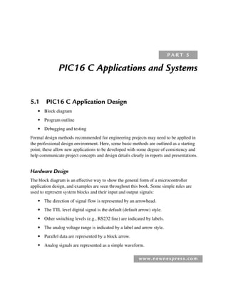 www.newnespress.com
PIC16 C Applications and Systems
5.1 PIC16 C Application Design
● Block diagram
● Program outline
● Debugging and testing
Formal design methods recommended for engineering projects may need to be applied in
the professional design environment. Here, some basic methods are outlined as a starting
point; these allow new applications to be developed with some degree of consistency and
help communicate project concepts and design details clearly in reports and presentations.
Hardware Design
The block diagram is an effective way to show the general form of a microcontroller
application design, and examples are seen throughout this book. Some simple rules are
used to represent system blocks and their input and output signals:
● The direction of signal flow is represented by an arrowhead.
● The TTL level digital signal is the default (default arrow) style.
● Other switching levels (e.g., RS232 line) are indicated by labels.
● The analog voltage range is indicated by a label and arrow style.
● Parallel data are represented by a block arrow.
● Analog signals are represented as a simple waveform.
P A R T 5
Ch05-H8960.indd 179
Ch05-H8960.indd 179 6/9/2008 10:13:57 PM
6/9/2008 10:13:57 PM
 