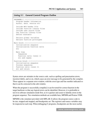 PIC16 C Applications and Systems 181
www.newnespress.com
Syntax errors are mistakes in the source code, such as spelling and punctuation errors,
incorrect labels, and so on, which cause an error message to be generated by the compiler.
These appear in a separate error window, with the error type and line number indicated so
that it can be corrected in the edit window.
When the program is successfully compiled, it can be tested for correct function in the
target hardware so that any logical errors can be identified. However, it is preferable to
test it in software simulation mode first, as it is quicker and easier to identify errors in the
program sequence. Two simulation methods are available here, MPSIM and Proteus VSM.
MPSIM is the simulator provided with MPLAB. It allows the program source code to
be run, stopped and stepped, and breakpoints set. The registers and source variables may
be inspected at each step. When debugging C programs, breakpoints are the most useful,
Listing 5.1 General Control Program Outline
PROGNAME.C ///////////////////////////////////
Program header information
Author, date, version etc
Include MCU header file
Include function library files
Include user source files
Use function library files
Define constants
Declare global variables
Declare function prototypes
Main block //////////////////////////////////
Initialization sequence
Initialization function calls
etc
Main loop
Sequences
Function calls (level 1)
etc and repeat
Function block //////////////////////////////
Initialization sequence
Process sequences
Function calls (level 2)
etc and return
Ch05-H8960.indd 181
Ch05-H8960.indd 181 6/9/2008 10:13:58 PM
6/9/2008 10:13:58 PM
 