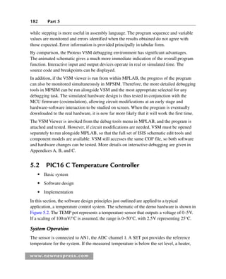 182 Part 5
www.newnespress.com
while stepping is more useful in assembly language. The program sequence and variable
values are monitored and errors identified when the results obtained do not agree with
those expected. Error information is provided principally in tabular form.
By comparison, the Proteus VSM debugging environment has significant advantages.
The animated schematic gives a much more immediate indication of the overall program
function. Interactive input and output devices operate in real or simulated time. The
source code and breakpoints can be displayed.
In addition, if the VSM viewer is run from within MPLAB, the progress of the program
can also be monitored simultaneously in MPSIM. Therefore, the more detailed debugging
tools in MPSIM can be run alongside VSM and the most appropriate selected for any
debugging task. The simulated hardware design is thus tested in conjunction with the
MCU firmware (cosimulation), allowing circuit modifications at an early stage and
hardware-software interaction to be studied on screen. When the program is eventually
downloaded to the real hardware, it is now far more likely that it will work the first time.
The VSM Viewer is invoked from the debug tools menu in MPLAB, and the program is
attached and tested. However, if circuit modifications are needed, VSM must be opened
separately to run alongside MPLAB, so that the full set of ISIS schematic edit tools and
component models are available. VSM still accesses the same COF file, so both software
and hardware changes can be tested. More details on interactive debugging are given in
Appendices A, B, and C.
5.2 PIC16 C Temperature Controller
● Basic system
● Software design
● Implementation
In this section, the software design principles just outlined are applied to a typical
application, a temperature control system. The schematic of the demo hardware is shown in
Figure 5.2. The TEMP pot represents a temperature sensor that outputs a voltage of 0–5V.
If a scaling of 100mV/°C is assumed, the range is 0–50°C, with 2.5V representing 25°C.
System Operation
The sensor is connected to AN1, the ADC channel 1. A SET pot provides the reference
temperature for the system. If the measured temperature is below the set level, a heater,
Ch05-H8960.indd 182
Ch05-H8960.indd 182 6/9/2008 10:13:58 PM
6/9/2008 10:13:58 PM
 