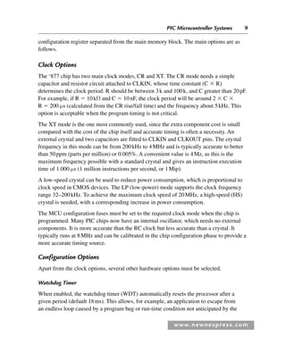 PIC Microcontroller Systems 9
www.newnespress.com
configuration register separated from the main memory block. The main options are as
follows.
Clock Options
The ‘877 chip has two main clock modes, CR and XT. The CR mode needs a simple
capacitor and resistor circuit attached to CLKIN, whose time constant (C ⫻ R)
determines the clock period. R should be between 3k and 100k, and C greater than 20pF.
For example, if R ⫽ 10kΩ and C ⫽ 10nF, the clock period will be around 2 ⫻ C ⫻
R ⫽ 200 μs (calculated from the CR rise/fall time) and the frequency about 5kHz. This
option is acceptable when the program timing is not critical.
The XT mode is the one most commonly used, since the extra component cost is small
compared with the cost of the chip itself and accurate timing is often a necessity. An
external crystal and two capacitors are fitted to CLKIN and CLKOUT pins. The crystal
frequency in this mode can be from 200kHz to 4MHz and is typically accurate to better
than 50ppm (parts per million) or 0.005%. A convenient value is 4Mz, as this is the
maximum frequency possible with a standard crystal and gives an instruction execution
time of 1.000 μs (1 million instructions per second, or 1Mip).
A low-speed crystal can be used to reduce power consumption, which is proportional to
clock speed in CMOS devices. The LP (low-power) mode supports the clock frequency
range 32–200kHz. To achieve the maximum clock speed of 20MHz, a high-speed (HS)
crystal is needed, with a corresponding increase in power consumption.
The MCU configuration fuses must be set to the required clock mode when the chip is
programmed. Many PIC chips now have an internal oscillator, which needs no external
components. It is more accurate than the RC clock but less accurate than a crystal. It
typically runs at 8MHz and can be calibrated in the chip configuration phase to provide a
more accurate timing source.
Configuration Options
Apart from the clock options, several other hardware options must be selected.
Watchdog Timer
When enabled, the watchdog timer (WDT) automatically resets the processor after a
given period (default 18ms). This allows, for example, an application to escape from
an endless loop caused by a program bug or run-time condition not anticipated by the
Ch01-H8960.indd 9
Ch01-H8960.indd 9 6/10/2008 4:56:54 PM
6/10/2008 4:56:54 PM
 
