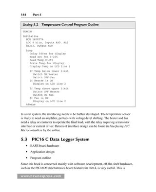 184 Part 5
www.newnespress.com
In a real system, the interfacing needs to be further developed. The temperature sensor
is likely to need an amplifier, perhaps with voltage-level shifting. The heater and fan
need a relay or contactor to operate the final load, with the relay requiring a transistor
interface or current driver. Details of interface design can be found in Interfacing PIC
Microcontrollers by the author.
5.3 PIC16 C Data Logger System
● BASE board hardware
● Application design
● Program outline
Since this book is concerned mainly with software development, off-the-shelf hardware,
such as the PICDEM mechatronics board featured in Part 4, is very useful. This is
Listing 5.2 Temperature Control Program Outline
TEMCON
Initialize
MCU 16F877A
ADC 8 bits, Inputs RA0, RA1
RS232, Output RD0
Loop
Delay 500ms for display
Read Set Pot 0-255
Read Temp 0-255
Scale Temp for display
Display Temp on LCD line 1
If Temp below lower limit
Switch ON Heater
Switch OFF Fan
If Heater is ON
Display on LCD line 2
If Temp above upper limit
Switch OFF Heater
Switch ON Fan
If Fan is ON
Display on LCD line 2
Always
Ch05-H8960.indd 184
Ch05-H8960.indd 184 6/9/2008 10:13:58 PM
6/9/2008 10:13:58 PM
 