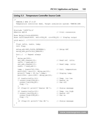 PIC16 C Applications and Systems 185
www.newnespress.com
Listing 5.3 Temperature Controller Source Code
/*
TEMCON.C MPB 27-3-07
Temperature controller demo. Target simulation system: TEMCON.DSN
***********************************************************************/
#include 16F877A.h
#device ADC=8 // 8-bit conversion
#use delay(clock=4000000)
#use rs232(baud=9600, xmit=PIN_D0, rcv=PIN_D1) // Display output
void main() //*****************************************************
{
float refin, numin, temp;
int1 flag;
setup_adc(ADC_CLOCK_INTERNAL); // Setup ADC
setup_adc_ports(ALL_ANALOG);
for(;;) // Repeat always
{
delay_ms(500);
set_adc_channel(0); // Read ref. volts
refin = read_adc();
set_adc_channel(1); // Read temp. volts
numin = read_adc();
temp = (numin*50)/256; // Calc. temperature
putc(254); putc(1); delay_ms(10);
printf( Temp = %3.0g ,temp); // Display temp.
putc(254); putc(192); delay_ms(10);
if (numin(refin-10)) // Temp. too low
{ output_high(PIN_B1); // Heater on
output_low(PIN_B2); // Fan off
flag = 1;
}
if (flag==1) printf( Heater ON ); // Status message
if (numin(refin+10)) // Temp. too high
{ output_low(PIN_B1); // Heater off
output_high(PIN_B2); // Fan on
flag = 0;
}
if (flag==0) printf( Fan ON ); // Status message
}
}
Ch05-H8960.indd 185
Ch05-H8960.indd 185 6/9/2008 10:13:58 PM
6/9/2008 10:13:58 PM
 