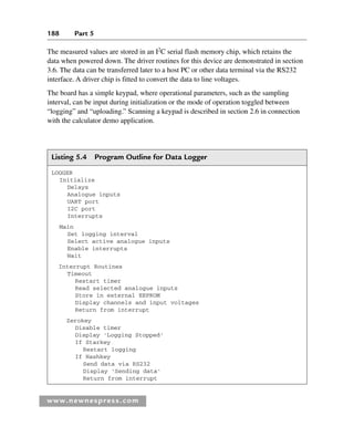 188 Part 5
www.newnespress.com
The measured values are stored in an I2
C serial flash memory chip, which retains the
data when powered down. The driver routines for this device are demonstrated in section
3.6. The data can be transferred later to a host PC or other data terminal via the RS232
interface. A driver chip is fitted to convert the data to line voltages.
The board has a simple keypad, where operational parameters, such as the sampling
interval, can be input during initialization or the mode of operation toggled between
“logging” and “uploading.” Scanning a keypad is described in section 2.6 in connection
with the calculator demo application.
Listing 5.4 Program Outline for Data Logger
LOGGER
Initialize
Delays
Analogue inputs
UART port
I2C port
Interrupts
Main
Set logging interval
Select active analogue inputs
Enable interrupts
Wait
Interrupt Routines
Timeout
Restart timer
Read selected analogue inputs
Store in external EEPROM
Display channels and input voltages
Return from interrupt
Zerokey
Disable timer
Display 'Logging Stopped'
If Starkey
Restart logging
If Hashkey
Send data via RS232
Display 'Sending data'
Return from interrupt
Ch05-H8960.indd 188
Ch05-H8960.indd 188 6/9/2008 10:13:59 PM
6/9/2008 10:13:59 PM
 