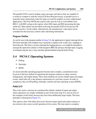 PIC16 C Applications and Systems 189
www.newnespress.com
The parallel LCD is used to display status messages and data as they are sampled. It
is useful to compare it with the serial LCD described previously, as parallel access is
generally faster, particularly when bit maps are used for graphics in more sophisticated
applications. The 8-bit ASCII and control codes must be sent as 4-bit nibbles from
RD4-7, with RD1 acting as the register select (RS) input and RD2 generating the data
strobe (E). More details are provided on driving the parallel LCD in Interfacing PIC
Microcontrollers, by the author. Alternatively, the manufacturer’s data sheet can be
consulted for the necessary control codes and timing information.
Program Outline
As can be seen in the program outline (Listing 5.4), the application is largely interrupt driven.
The timer interrupt is the simplest way to generate a regular event, in this case, sampling at
fixed intervals. The 0 key is used to interrupt the logging process, so it might be desirable to
reassign the input from column 2 of the keypad to RB0, the primary interrupt input. Logging
is restarted using the star (*) key and data upload initiated using the hash (#) key.
5.4 PIC16 C Operating Systems
● Polling
● Interrupts
● RTOS
As microcontroller operating programs become more complex, consideration must
be given to the best method of organizing the program response to input, memory
management, and output timing. Three main methods are used to handle input and output
events, which after all, is the primary requirement of a real-time system. In order of
complexity, they are I/O polling, interrupts, and the real-time operating system (RTOS).
Polled I/O
This is the easiest, and may be considered the default, method of input and output,
where operations are simply scheduled as part of the main loop. It is seen in most of
the examples in this book, because they have been deliberately kept simple. The basic
principle is illustrated in Figure 5.5.
This option is fine if the delay that occurs between input signal and output response is
not critical to the correct overall operation of the system. The time taken to complete
Ch05-H8960.indd 189
Ch05-H8960.indd 189 6/9/2008 10:13:59 PM
6/9/2008 10:13:59 PM
 
