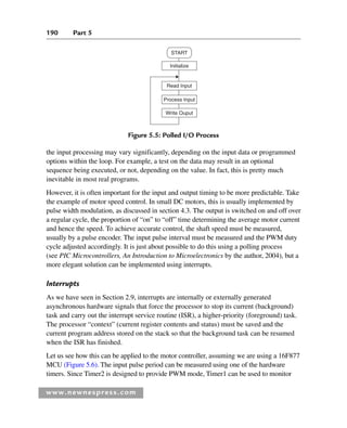 190 Part 5
www.newnespress.com
the input processing may vary significantly, depending on the input data or programmed
options within the loop. For example, a test on the data may result in an optional
sequence being executed, or not, depending on the value. In fact, this is pretty much
inevitable in most real programs.
However, it is often important for the input and output timing to be more predictable. Take
the example of motor speed control. In small DC motors, this is usually implemented by
pulse width modulation, as discussed in section 4.3. The output is switched on and off over
a regular cycle, the proportion of “on” to “off” time determining the average motor current
and hence the speed. To achieve accurate control, the shaft speed must be measured,
usually by a pulse encoder. The input pulse interval must be measured and the PWM duty
cycle adjusted accordingly. It is just about possible to do this using a polling process
(see PIC Microcontrollers, An Introduction to Microelectronics by the author, 2004), but a
more elegant solution can be implemented using interrupts.
Interrupts
As we have seen in Section 2.9, interrupts are internally or externally generated
asynchronous hardware signals that force the processor to stop its current (background)
task and carry out the interrupt service routine (ISR), a higher-priority (foreground) task.
The processor “context” (current register contents and status) must be saved and the
current program address stored on the stack so that the background task can be resumed
when the ISR has finished.
Let us see how this can be applied to the motor controller, assuming we are using a 16F877
MCU (Figure 5.6). The input pulse period can be measured using one of the hardware
timers. Since Timer2 is designed to provide PWM mode, Timer1 can be used to monitor
Process Input
Write Ouput
Read Input
Initialize
START
Figure 5.5: Polled I/O Process
Ch05-H8960.indd 190
Ch05-H8960.indd 190 6/9/2008 10:13:59 PM
6/9/2008 10:13:59 PM
 