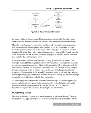 PIC16 C Applications and Systems 191
www.newnespress.com
the input, working in Capture mode. The counter/timer register is fed from the system
clock to measure absolute time intervals, and the count is stored when the input changes.
The pulse period can then be worked out and this result compared with a target value,
which represents the required period (hence speed). If it is too long (speed too low),
the motor speed is increased by increasing the PWM duty cycle in Timer2. If too short
(speed too high), the duty cycle is reduced. An interrupt is generated by Timer1 when the
count is captured; the ISR modifies the output duty cycle as required, and the controller
then waits for the next interrupt to occur.
If the program uses multiple interrupts, one ISR may be interrupted by another. The
interrupts may need to be assigned an order of priority, so that a less important task does
not interrupt a more important one. When the higher-priority ISR is being executed, the
lower-priority interrupt can be disabled, or masked, until it is finished. In more complex
programs, numerical levels of priority can be assigned, with higher priorities taking
precedence. Unfortunately, the 16 series PIC is not well suited to this, as it does not have
a built-in priority system, unlike more powerful processors. Further, the different interrupt
sources have to be identified explicitly by a user routine.
An operating system (OS) provides an alternative to interrupts as a means of providing
a more predictable time response in the microcontroller system but again is typically
implemented in the higher-power MCU type, such as the PIC18 or 24 series.
Nevertheless, to point the way ahead, the principles are outlined here.
PC Operating System
The most well-known example of an operating system is Microsoft Windows®
. Why is
this needed in PC-type computers? The answer is simply the complexity of the software
START
ISR
High-
Priority
Task
Return from
Interrupt
Interrupt
Initialize
Background
Task
Figure 5.6: Basic Interrupt Operation
Ch05-H8960.indd 191
Ch05-H8960.indd 191 6/9/2008 10:13:59 PM
6/9/2008 10:13:59 PM
 