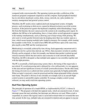 192 Part 5
www.newnespress.com
compared with a microcontroller. The operating system provides a collection of the
numerous program components required to run the computer. Each peripheral interface
has its own driver (keyboard, screen, disks, mouse, network, etc.) plus modules for
memory management and general system control.
Therefore, the PC needs a more sophisticated task management system. A lengthy
process, such as printing or disk access, cannot be allowed exclusive use of the system
resources. If the processor ignores the keyboard completely while downloading a large
file from the Internet, the user cannot access the system to do something more urgent. In
addition, the OS has to be multitasking; that is, it must allow several operations to appear
to be running simultaneously, such as allowing you to keep writing while printing. We
also want to switch quickly between tasks by keeping more than one window open at a
time, which means keeping multiple tasks loaded in memory. For example, while running
the examples in this book, we need to have MPLAB and Proteus open at the same time,
plus maybe a data PDF and the word processor.
Multitasking is essentially achieved by time slicing. Each apparently concurrent task is
allowed to run for a given time interval, say 100ms, then execution switches to another.
Priority can be assigned, so that, for example, one Internet data packet is picked up and
stored in memory before the next arrives and overwrites it in the network data buffer.
Therefore, the OS is designed so that multiple tasks appear to run smoothly together and
with the right priorities.
The PC is essentially a batch processing system; that is, the timing of the major tasks is
not critical. If a word-processing task is delayed for a few milliseconds, it is not apparent
to the user and not significant in terms of overall system effectiveness. On the other hand,
the timing of events in so-called real-time systems must generally be highly predictable.
When an input is received, it must be processed and the output generated within a known
time frame. The point is obvious if one considers an example such as an aircraft flight
control system or automobile engine controller. To manage complex control system
software, we may need a real-time operating system.
Real-Time Operating System
The principle of operation of a simple RTOS, as implemented by CCS C, is shown in
Figure 5.7. The program is divided into separate tasks, which are executed in turn. A timer
interrupt causes the task switching, but interrupts are otherwise not used. When a task is
suspended, its context (file register state) is saved and restored when it is restarted the next
time around. In this way, multiple tasks are executed in rotation and can appear to execute
Ch05-H8960.indd 192
Ch05-H8960.indd 192 6/9/2008 10:13:59 PM
6/9/2008 10:13:59 PM
 