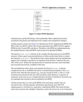 PIC16 C Applications and Systems 193
www.newnespress.com
simultaneously, and the I/O timing is more predictable. More sophisticated systems
incorporate task priority and implement more complex task management strategies.
A blank program is shown in Listing 5.5 to illustrate how CCS C implements the RTOS. The
MCU used is an 18F452, which is the 18 series equivalent to the 16F877 (CCS C supports
RTOS for only 18 series PICs and above). The delays in the RTOS are implemented using
the standard function, where the MCU clock rate has to be specified (20MHz).
The directive #use rtos()indicates to the compiler that this program uses the RTOS
structure. It then expects some task definitions to follow and the main block to contain
the statement rtos_run()
. The hardware timer used to produce the timer interrupt that
triggers task switching is specified as an argument of the directive, Timer0 in this case.
The “minor cycle” defines the maximum time for which the task runs. Each individual
task execution rate must be a multiple of this time.
The task definitions follow. Each is preceded by the directive #task, so that the
compiler knows this is an RTOS task and not a standard function definition. The rate
specifies how often the task executes (e.g., once per second for Task 1), and max is the
maximum time allowed for this task. The task block is then defined as a sequence of
statements in the same way as a standard function, but bear in mind that its execution can
be suspended and restarted at intervals defined by the RTOS.
All that remains then is to start up the RTOS in the main block, and the tasks are
executed in turn, with the frequency and duration specified for each. The CCS
implementation is classified as a cooperative, multitasking RTOS. This means that the
tasks return control to the scheduler voluntarily to allow the next to run. A set of functions
START
Initialize OS
Task 1
Task 2
Task 3
Task N
Timer Interrupt
Timer Interrupt
Timer Interrupt
Timer Interrupt
Figure 5.7: Basic RTOS Operation
Ch05-H8960.indd 193
Ch05-H8960.indd 193 6/9/2008 10:14:00 PM
6/9/2008 10:14:00 PM
 