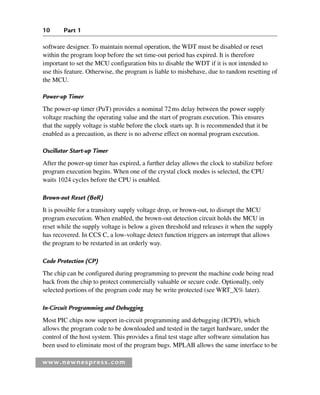 10 Part 1
www.newnespress.com
software designer. To maintain normal operation, the WDT must be disabled or reset
within the program loop before the set time-out period has expired. It is therefore
important to set the MCU configuration bits to disable the WDT if it is not intended to
use this feature. Otherwise, the program is liable to misbehave, due to random resetting of
the MCU.
Power-up Timer
The power-up timer (PuT) provides a nominal 72ms delay between the power supply
voltage reaching the operating value and the start of program execution. This ensures
that the supply voltage is stable before the clock starts up. It is recommended that it be
enabled as a precaution, as there is no adverse effect on normal program execution.
Oscillator Start-up Timer
After the power-up timer has expired, a further delay allows the clock to stabilize before
program execution begins. When one of the crystal clock modes is selected, the CPU
waits 1024 cycles before the CPU is enabled.
Brown-out Reset (BoR)
It is possible for a transitory supply voltage drop, or brown-out, to disrupt the MCU
program execution. When enabled, the brown-out detection circuit holds the MCU in
reset while the supply voltage is below a given threshold and releases it when the supply
has recovered. In CCS C, a low-voltage detect function triggers an interrupt that allows
the program to be restarted in an orderly way.
Code Protection (CP)
The chip can be configured during programming to prevent the machine code being read
back from the chip to protect commercially valuable or secure code. Optionally, only
selected portions of the program code may be write protected (see WRT_X% later).
In-Circuit Programming and Debugging
Most PIC chips now support in-circuit programming and debugging (ICPD), which
allows the program code to be downloaded and tested in the target hardware, under the
control of the host system. This provides a final test stage after software simulation has
been used to eliminate most of the program bugs. MPLAB allows the same interface to be
Ch01-H8960.indd 10
Ch01-H8960.indd 10 6/10/2008 4:56:55 PM
6/10/2008 4:56:55 PM
 