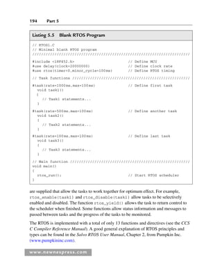 194 Part 5
www.newnespress.com
are supplied that allow the tasks to work together for optimum effect. For example,
rtos_enable(task1) and rtos_disable(task1) allow tasks to be selectively
enabled and disabled. The function rtos_yield() allows the task to return control to
the scheduler when finished. Some functions allow status information and messages to
passed between tasks and the progress of the tasks to be monitored.
The RTOS is implemented with a total of only 13 functions and directives (see the CCS
C Compiler Reference Manual). A good general explanation of RTOS principles and
types can be found in the Salvo RTOS User Manual, Chapter 2, from Pumpkin Inc.
(www.pumpkininc.com).
Listing 5.5 Blank RTOS Program
// RTOS1.C
// Minimal blank RTOS program
///////////////////////////////////////////////////////////////////////
#include 18F452.h // Define MCU
#use delay(clock=20000000) // Define clock rate
#use rtos(timer=0,minor_cycle=100ms) // Define RTOS timing
// Task functions /////////////////////////////////////////////////////
#task(rate=1000ms,max=100ms) // Define first task
void task1()
{
// Task1 statements...
}
#task(rate=500ms,max=100ms) // Define another task
void task2()
{
// Task2 statements...
}
#task(rate=100ms,max=100ms) // Define last task
void task3()
{
// Task3 statements...
}
// Main function //////////////////////////////////////////////////////
void main()
{
rtos_run(); // Start RTOS scheduler
}
Ch05-H8960.indd 194
Ch05-H8960.indd 194 6/9/2008 10:14:00 PM
6/9/2008 10:14:00 PM
 