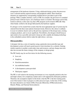 196 Part 5
www.newnespress.com
arrangement of the hardware elements. Using a dedicated design system, the processor
core is selected and the required memory and peripherals added. These hardware
elements are supported by corresponding standard drivers provided as part of the
package. With a complex interface, such as USB, for example, the provision of a standard
protocol stack (software layers, not a hardware stack) is essential. The design can be fully
tested in software, in the same way that a PIC program can be tested in MPLAB. Only
when finally verified is the design fabricated by the hardware supplier.
If a design is to be created from scratch, then the most appropriate type of system may be
selected from the three main options listed previously. However, this choice is unlikely
to occur in isolation; factors such as the previous experience of the design team, existing
company products, and so on are significant. Nevertheless, the designer should keep an
open mind as far as possible and needs to keep up with a rapidly developing technology
in the embedded systems field to make the right choice—not easy.
Microcontrollers
A designer who has a store of expertise using a particular microcontroller type and
development system will need a good reason to look elsewhere for a solution. Gaining
similar expertise in another system takes time and resources, and any change must also
take into account the future strategy of the company or design group.
The PIC family may be our first choice for the following reasons:
● Low cost
● Simplicity
● Good documentation
● An established market
● A development system provided
● Third party support
The PIC is well suited to the learning environment as it was originally pitched at the low-
end (high-volume, low-complexity) market and is well supported by third party products.
Therefore, the assumption implicit in this book is that the PIC is the best starting point,
even if the learner is later to progress to other processor types. At the time of this writing
the main alternatives are Atmel (AVR), Freescale (Motorola), STMicroelectronics,
Hitachi, Philips, and National Semiconductor.
Ch05-H8960.indd 196
Ch05-H8960.indd 196 6/9/2008 10:14:00 PM
6/9/2008 10:14:00 PM
 