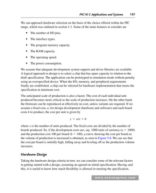 PIC16 C Applications and Systems 197
www.newnespress.com
We can approach hardware selection on the basis of the choice offered within the PIC
range, which was outlined in section 1.1. Some of the main features to consider are
● The number of I/O pins.
● The interface types.
● The program memory capacity.
● The RAM capacity.
● The operating speed.
● The power consumption.
We assume that adequate development system support and driver libraries are available.
A logical approach to design is to select a chip that has spare capacity in relation to the
draft specification. The application can be prototyped in simulation mode without penalty
using an overspecified device. When the I/O, memory, and peripheral requirements
finally are established, a chip can be selected for hardware implementation that meets the
specification at minimum cost.
The anticipated scale of production is also a factor. The cost of each individual unit
produced becomes more critical as the scale of production increases. On the other hand,
the firmware can be reproduced at effectively no cost, unless variants are required. If we
assume a fixed cost, a, for design development (hardware and software) and each board
costs b to produce, the cost per unit is given by
y a x b
⫽ ⫹
/
where x is the number of units produced. The fixed costs are divided by the number of
boards produced. So, if the development costs are, say, 1000 units of currency (a ⫽ 1000)
and the production cost 100 per board (b ⫽ 100), a curve showing the cost per board as
the volume of production is increased is obtained, as seen in Figure 5.8. We can see that
the cost per board is initially high, falling away and leveling off as the production volume
increases.
Hardware Design
Taking the hardware design criteria in turn, we can consider some of the relevant factors
in getting started with a design, assuming an agreed-on initial specification. Having said
this, it is useful to know how much flexibility is allowed in meeting the specification,
Ch05-H8960.indd 197
Ch05-H8960.indd 197 6/9/2008 10:14:00 PM
6/9/2008 10:14:00 PM
 