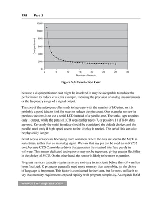 198 Part 5
www.newnespress.com
because a disproportionate cost might be involved. It may be acceptable to reduce the
performance to reduce costs, for example, reducing the precision of analog measurements
or the frequency range of a signal output.
The cost of the microcontroller tends to increase with the number of I/O pins, so it is
probably a good idea to look for ways to reduce the pin count. One example we saw in
previous sections is to use a serial LCD instead of a parallel one. The serial type requires
only 1 output, while the parallel LCD seen earlier needs 7, or possibly 11 if 8-bit data
are used. Certainly the serial interface should be considered the default choice, and the
parallel used only if high-speed access to the display is needed. The serial link can also
be physically longer.
Serial access sensors are becoming more common, where the data are sent to the MCU in
serial form, rather than as an analog signal. We saw that any pin can be used as an RS232
port, because CCS C provides a driver that generates the required interface purely in
software. This means dedicated analog ports may not be necessary, giving greater flexibility
in the choice of MCU. On the other hand, the sensor is likely to be more expensive.
Program memory capacity requirements are not easy to anticipate before the software has
been finalized. C programs generally need more memory than assembler, so the choice
of language is important. This factor is considered further later, but for now, suffice it to
say that memory requirements expand rapidly with program complexity. As regards RAM
1200
1000
800
600
400
Cost
per
board
Number of boards
0 5 10 15 20 25 30 35
200
0
Figure 5.8: Production Cost
Ch05-H8960.indd 198
Ch05-H8960.indd 198 6/9/2008 10:14:00 PM
6/9/2008 10:14:00 PM
 