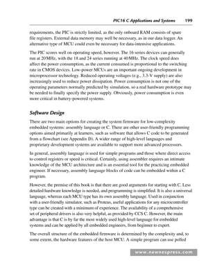 PIC16 C Applications and Systems 199
www.newnespress.com
requirements, the PIC is strictly limited, as the only onboard RAM consists of spare
file registers. External data memory may well be necessary, as in our data logger. An
alternative type of MCU could even be necessary for data-intensive applications.
The PIC scores well on operating speed, however. The 16 series devices can generally
run at 20MHz, with the 18 and 24 series running at 40MHz. The clock speed does
affect the power consumption, as the current consumed is proportional to the switching
rate in CMOS devices. Low-power MCUs are an important ongoing development in
microprocessor technology. Reduced operating voltages (e.g., 3.3-V supply) are also
increasingly used to reduce power dissipation. Power consumption is not one of the
operating parameters normally predicted by simulation, so a real hardware prototype may
be needed to finally specify the power supply. Obviously, power consumption is even
more critical in battery-powered systems.
Software Design
There are two main options for creating the system firmware for low-complexity
embedded systems: assembly language or C. There are other user-friendly programming
options aimed primarily at learners, such as software that allows C code to be generated
from a flowchart (see Appendix D). A wider range of high-level languages and
proprietary development systems are available to support more advanced processors.
In general, assembly language is used for simple programs and those where direct access
to control registers or speed is critical. Certainly, using assembler requires an intimate
knowledge of the MCU architecture and is an essential tool for the practicing embedded
engineer. If necessary, assembly language blocks of code can be embedded within a C
program.
However, the premise of this book is that there are good arguments for starting with C. Less
detailed hardware knowledge is needed, and programming is simplified. It is also a universal
language, whereas each MCU type has its own assembly language. Used in conjunction
with a user-friendly simulator, such as Proteus, useful applications for any microcontroller
type can be created with a minimum of experience. The availability of a comprehensive
set of peripheral drivers is also very helpful, as provided by CCS C. However, the main
advantage is that C is by far the most widely used high-level language for embedded
systems and can be applied by all embedded engineers, from beginner to expert.
The overall structure of the embedded firmware is determined by the complexity and, to
some extent, the hardware features of the host MCU. A simple program can use polled
Ch05-H8960.indd 199
Ch05-H8960.indd 199 6/9/2008 10:14:00 PM
6/9/2008 10:14:00 PM
 