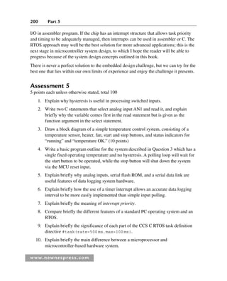 200 Part 5
www.newnespress.com
I/O in assembler program. If the chip has an interrupt structure that allows task priority
and timing to be adequately managed, then interrupts can be used in assembler or C. The
RTOS approach may well be the best solution for more advanced applications; this is the
next stage in microcontroller system design, to which I hope the reader will be able to
progress because of the system design concepts outlined in this book.
There is never a perfect solution to the embedded design challenge, but we can try for the
best one that lies within our own limits of experience and enjoy the challenge it presents.
Assessment 5
5 points each unless otherwise stated, total 100
1. Explain why hysteresis is useful in processing switched inputs.
2. Write two C statements that select analog input AN1 and read it, and explain
briefly why the variable comes first in the read statement but is given as the
function argument in the select statement.
3. Draw a block diagram of a simple temperature control system, consisting of a
temperature sensor, heater, fan, start and stop buttons, and status indicators for
“running” and “temperature OK.” (10 points)
4. Write a basic program outline for the system described in Question 3 which has a
single fixed operating temperature and no hysteresis. A polling loop will wait for
the start button to be operated, while the stop button will shut down the system
via the MCU reset input.
5. Explain briefly why analog inputs, serial flash ROM, and a serial data link are
useful features of data logging system hardware.
6. Explain briefly how the use of a timer interrupt allows an accurate data logging
interval to be more easily implemented than simple input polling.
7. Explain briefly the meaning of interrupt priority.
8. Compare briefly the different features of a standard PC operating system and an
RTOS.
9. Explain briefly the significance of each part of the CCS C RTOS task definition
directive #task(rate=500ms,max=100ms).
10. Explain briefly the main difference between a microprocessor and
microcontroller-based hardware system.
Ch05-H8960.indd 200
Ch05-H8960.indd 200 6/9/2008 10:14:00 PM
6/9/2008 10:14:00 PM
 