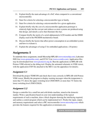 PIC16 C Applications and Systems 201
www.newnespress.com
11. Explain briefly the main advantage of a SoC when compared to a conventional
microcontroller.
12. State five criteria for selecting a microcontroller type or family.
13. State five criteria for selecting a microcontroller for a given application.
14. Explain briefly why the cost of a microcontroller application prototype is
relatively high, but the cost per unit reduces as more systems are produced using
that design, and sketch a curve that illustrates this fact.
15. Compare briefly the merits of a serial alphanumeric LCD module and the DMM
display used in the PICDEM mechatronics board.
16. Discuss briefly the factors that affect power consumption in an embedded system
and how to evaluate it.
17. Explain the advantages of using C for embedded applications. (10 points)
Assignments 5
To undertake these assignments, install Microchip MPLAB (www.microchip.com), Labcenter
ISIS Lite (www.proteuslite.com), and CCS C Lite (www.ccsinfo.com). Application files
may be downloaded from www.picmicros.org.uk. Run the applications in MPLAB with
Proteus VSM selected as the debug tool. Display the animated schematic in VSM viewer,
with the application COF file attached to the MCU (see the appendices for details).
Assignment 5.1
Download the project TEMCON and check that it runs correctly in MPLAB with Proteus
VSM viewer. Modify the program to display warning messages when the temperature is
more that 3°C above the upper switching level (TOO HOT) or more that 3°C below the
lower switching level (TOO COLD).
Assignment 5.2
Design a controller for a small hot and cold drinks machine, aimed at the domestic
market. Write a specification based on your own understanding of the typical
requirements of such a machine, draw a block diagram showing the interfacing required,
and outline a control program which can be implemented in C. Predict the input, output,
and memory requirements and select a PIC microcontroller (www.microchip.com) which
provides the features required for this application at minimum cost.
Ch05-H8960.indd 201
Ch05-H8960.indd 201 6/9/2008 10:14:00 PM
6/9/2008 10:14:00 PM
 