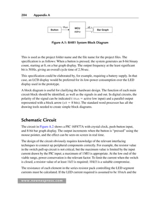 204 Appendix A
www.newnespress.com
This is used as the project folder name and the file name for the project files. The
specification is as follows: When a button is pressed, the system generates an 8-bit binary
count, starting at 0, on a bar graph display. The output frequency at the least significant
bit is 50Hz, giving an overall cycle time of 2.56sec.
This specification could be elaborated by, for example, requiring a battery supply. In that
case, an LCD display would be preferred for its low-power consumption over the LED
display used in the prototype.
A block diagram is useful for clarifying the hardware design. The function of each main
circuit block should be identified, as well as the signals in and out. In digital circuits, the
polarity of the signal can be indicated (!Run ⫽ active low input) and a parallel output
represented with a block arrow (x8 ⫽ 8 bits). The standard word processor has all the
drawing tools needed to create simple block diagrams.
Schematic Circuit
The circuit in Figure A.2 shows a PIC 16F877A with crystal clock, push-button input,
and 8-bit bar graph display. The output increments when the button is “pressed” using the
mouse pointer, and the effect can be seen on screen in real time.
The design of the circuit obviously requires knowledge of the relevant interfacing
techniques to connect up peripheral components correctly. For example, the resistor value
in the switch pull-up circuit is not critical, but the maximum value is limited by the input
current drawn by the PIC input; a maximum of 1MΩ is appropriate. At the low end of the
viable range, power conservation is the relevant factor. To limit the current when the switch
is closed, a resistor value of at least 1kΩ is required; 10kΩ is a suitable compromise.
The resistance of each element in the series resistor pack controlling the LED segment
currents must be calculated. If the LED current required is assumed to be 10mA and the
Button Bar Graph
MCU
4MHz
!Run x8
Figure A.1: BAR1 System Block Diagram
App 1-H8960.indd 204
App 1-H8960.indd 204 6/10/2008 9:25:35 AM
6/10/2008 9:25:35 AM
 