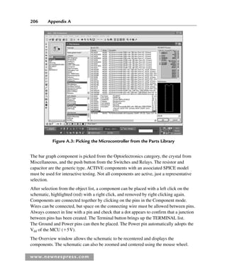 206 Appendix A
www.newnespress.com
The bar graph component is picked from the Optoelectronics category, the crystal from
Miscellaneous, and the push button from the Switches and Relays. The resistor and
capacitor are the generic type. ACTIVE components with an associated SPICE model
must be used for interactive testing. Not all components are active, just a representative
selection.
After selection from the object list, a component can be placed with a left click on the
schematic, highlighted (red) with a right click, and removed by right clicking again.
Components are connected together by clicking on the pins in the Component mode.
Wires can be connected, but space on the connecting wire must be allowed between pins.
Always connect in line with a pin and check that a dot appears to confirm that a junction
between pins has been created. The Terminal button brings up the TERMINAL list.
The Ground and Power pins can then be placed. The Power pin automatically adopts the
Vdd of the MCU (⫹5V).
The Overview window allows the schematic to be recentered and displays the
components. The schematic can also be zoomed and centered using the mouse wheel.
Figure A.3: Picking the Microcontroller from the Parts Library
App 1-H8960.indd 206
App 1-H8960.indd 206 6/10/2008 9:25:35 AM
6/10/2008 9:25:35 AM
 