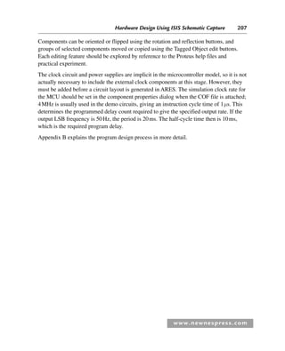 Hardware Design Using ISIS Schematic Capture 207
www.newnespress.com
Components can be oriented or flipped using the rotation and reflection buttons, and
groups of selected components moved or copied using the Tagged Object edit buttons.
Each editing feature should be explored by reference to the Proteus help files and
practical experiment.
The clock circuit and power supplies are implicit in the microcontroller model, so it is not
actually necessary to include the external clock components at this stage. However, they
must be added before a circuit layout is generated in ARES. The simulation clock rate for
the MCU should be set in the component properties dialog when the COF file is attached;
4MHz is usually used in the demo circuits, giving an instruction cycle time of 1μs. This
determines the programmed delay count required to give the specified output rate. If the
output LSB frequency is 50Hz, the period is 20ms. The half-cycle time then is 10ms,
which is the required program delay.
Appendix B explains the program design process in more detail.
App 1-H8960.indd 207
App 1-H8960.indd 207 6/10/2008 9:25:36 AM
6/10/2008 9:25:36 AM
 