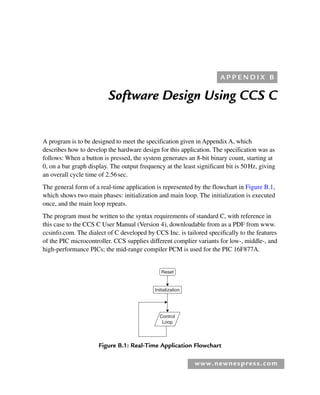 www.newnespress.com
Software Design Using CCS C
A program is to be designed to meet the specification given in Appendix A, which
describes how to develop the hardware design for this application. The specification was as
follows: When a button is pressed, the system generates an 8-bit binary count, starting at
0, on a bar graph display. The output frequency at the least significant bit is 50Hz, giving
an overall cycle time of 2.56sec.
The general form of a real-time application is represented by the flowchart in Figure B.1,
which shows two main phases: initialization and main loop. The initialization is executed
once, and the main loop repeats.
The program must be written to the syntax requirements of standard C, with reference in
this case to the CCS C User Manual (Version 4), downloadable from as a PDF from www.
ccsinfo.com. The dialect of C developed by CCS Inc. is tailored specifically to the features
of the PIC microcontroller. CCS supplies different complier variants for low-, middle-, and
high-performance PICs; the mid-range compiler PCM is used for the PIC 16F877A.
A P P E N D I X B
Initialization
Reset
Control
Loop
Figure B.1: Real-Time Application Flowchart
App 2-H8960.indd 209
App 2-H8960.indd 209 6/10/2008 9:27:55 AM
6/10/2008 9:27:55 AM
 