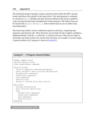 210 Appendix B
www.newnespress.com
The initialization phase typically contains statements that include the MCU-specific
header and library files specific to the target device. The main program is contained
in a function main()
. Variables and data structures defined at this point are global in
scope (recognized and unique throughout the whole program). The endless loop can
be started with while(1) or for(;;), both of which mean to run an endless loop
(unconditionally).
The main loop contains various conditional sequences and loops, comprising data
operations and function calls. These functions may be built into the compiler, included as
additional libraries with the use directive, or written by the user. They process input or
stored data and return results to be used by later functions, for example, as system output.
A general outline of a C program is shown in Listing B.1.
Listing B.1 C Program General Outline
Header comment block
Include resource files
Other preprocessor commands
Function blocks
Function name(plus received parameters)
Local variable  data structure declarations
Unconditional sequences
Conditional sequences
Loop sequences
Function calls
Return to calling block with results
Main block
Variable declarations
Data structure definitions
Loop
Unconditional Sequences
Conditional Sequences
Loop Sequences
Function Calls
Endlessly
App 2-H8960.indd 210
App 2-H8960.indd 210 6/10/2008 9:27:55 AM
6/10/2008 9:27:55 AM
 
