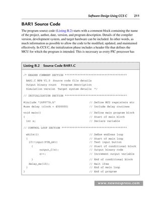Software Design Using CCS C 211
www.newnespress.com
BAR1 Source Code
The program source code (Listing B.2) starts with a comment block containing the name
of the project, author, date, version, and program description. Details of the compiler
version, development system, and target hardware can be included. In other words, as
much information as possible to allow the code to be modified, updated, and maintained
effectively. In CCS C, the initialization phase includes a header file that defines the
MCU for which the program is intended. This is necessary as every PIC processor has
Listing B.2 Source Code BAR1.C
/* HEADER COMMENT SECTION ***************************************
BAR1.C MPB V1.0 Source code file details
Output binary count Program description
Simulation version Target system details */
// INITIALIZATION SECTION ***************************************
#include 16F877A.h // Define MCU regsisters etc
#use delay (clock = 4000000) // Include delay routines
void main() // Define main program block
{ // Start of main block
int x; // Declare variable
// CONTROL LOOP SECTION *****************************************
while(1) // Define endless loop
{ // Start of main loop
if(!input(PIN_A4)) // Test input button
{ // Start of conditional block
output_C(x); // Output binary code
x++; // Increment output variable
} // End of conditional block
delay_ms(10); // Wait 10ms
} // End of main loop
} // End of program
App 2-H8960.indd 211
App 2-H8960.indd 211 6/10/2008 9:27:55 AM
6/10/2008 9:27:55 AM
 