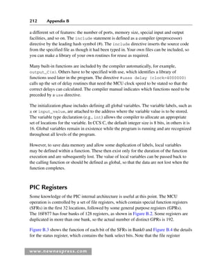 212 Appendix B
www.newnespress.com
a different set of features: the number of ports, memory size, special input and output
facilities, and so on. The include statement is defined as a compiler (preprocessor)
directive by the leading hash symbol (#). The include directive inserts the source code
from the specified file as though it had been typed in. Your own files can be included, so
you can make a library of your own routines for reuse as required.
Many built-in functions are included by the compiler automatically, for example,
output_C(x). Others have to be specified with use, which identifies a library of
functions used later in the program. The directive #uses delay (clock=4000000)
calls up the set of delay routines that need the MCU clock speed to be stated so that the
correct delays can calculated. The compiler manual indicates which functions need to be
preceded by a use directive.
The initialization phase includes defining all global variables. The variable labels, such as
x or input_value, are attached to the address where the variable value is to be stored.
The variable type declaration (e.g., int) allows the compiler to allocate an appropriate
set of locations for the variable. In CCS C, the default integer size is 8 bits, in others it is
16. Global variables remain in existence while the program is running and are recognized
throughout all levels of the program.
However, to save data memory and allow some duplication of labels, local variables
may be defined within a function. These then exist only for the duration of the function
execution and are subsequently lost. The value of local variables can be passed back to
the calling function or should be defined as global, so that the data are not lost when the
function completes.
PIC Registers
Some knowledge of the PIC internal architecture is useful at this point. The MCU
operation is controlled by a set of file registers, which contain special function registers
(SFRs) in the first 32 locations, followed by some general purpose registers (GPRs).
The 16F877 has four banks of 128 registers, as shown in Figure B.2. Some registers are
duplicated in more than one bank, so the actual number of distinct GPRs is 192.
Figure B.3 shows the function of each bit of the SFRs in Bank0 and Figure B.4 the details
for the status register, which contains the bank select bits. Note that the file register
App 2-H8960.indd 212
App 2-H8960.indd 212 6/10/2008 9:27:55 AM
6/10/2008 9:27:55 AM
 