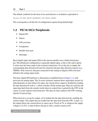 12 Part 1
www.newnespress.com
The default condition for the fuses if no such directive is included is equivalent to
#fuses RC,WDT,NOPUT,BROWNOUT,LVP,NOCPD,NOWRT
This corresponds to all the bits of configuration register being default high.
1.3 PIC16 MCU Peripherals
● Digital I/O
● Timers
● A/D converter
● Comparator
● Parallel slave port
● Interrupts
Basic digital input and output (I/O) in the microcontroller uses a bidirectional port
pin. The default pin configuration is generally digital input, as this is the safest option
if some error has been made in the external connections. To set the pin as output, the
corresponding data direction bit must be cleared in the port data direction register (e.g.,
TRISD). Note, however, that pins connected to the analog-to-digital (A/D) converter
default to the analog input mode.
The basic digital I/O hardware is illustrated in simplified form in Figure 1.4, with
provision for analog input. The 16 series reference manual shows equivalent circuits for
individual pins in more detail. For input, the current driver output is disabled by loading
the data direction bit with a 1, which switches off the tristate gate. Data are read into the
input data latch from the outside world when its control line is pulsed by the CPU in the
course of a port register read instruction. The data are then copied to the CPU working
register for processing.
When the port is set up for output, a 0 is loaded into the data direction bit, enabling the
current output. The output data are loaded into the data latch from the CPU. A data 1 at
the output allows the current driver to source up to 25mA at 5V, or whatever the supply
voltage is (2–6V). A data 0 allows the pin to sink a similar current at 0V.
Ch01-H8960.indd 12
Ch01-H8960.indd 12 6/10/2008 4:56:55 PM
6/10/2008 4:56:55 PM
 