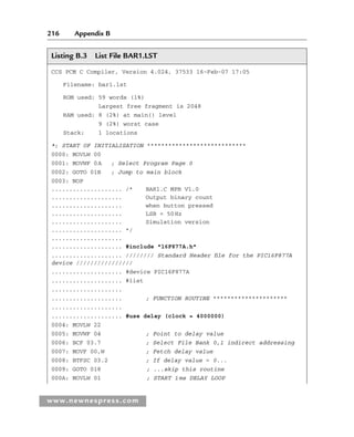 216 Appendix B
www.newnespress.com
Listing B.3 List File BAR1.LST
CCS PCM C Compiler, Version 4.024, 37533 16-Feb-07 17:05
Filename: bar1.lst
ROM used: 59 words (1%)
Largest free fragment is 2048
RAM used: 8 (2%) at main() level
9 (2%) worst case
Stack: 1 locations
*; START OF INITIALISATION ****************************
0000: MOVLW 00
0001: MOVWF 0A ; Select Program Page 0
0002: GOTO 01B ; Jump to main block
0003: NOP
.................... /* BAR1.C MPB V1.0
.................... Output binary count
.................... when button pressed
.................... LSB = 50Hz
.................... Simulation version
.................... */
....................
.................... #include 16F877A.h
.................... //////// Standard Header file for the PIC16F877A
device ////////////////
.................... #device PIC16F877A
.................... #list
....................
.................... ; FUNCTION ROUTINE *********************
....................
.................... #use delay (clock = 4000000)
0004: MOVLW 22
0005: MOVWF 04 ; Point to delay value
0006: BCF 03.7 ; Select File Bank 0,1 indirect addressing
0007: MOVF 00,W ; Fetch delay value
0008: BTFSC 03.2 ; If delay value = 0...
0009: GOTO 018 ; ...skip this routine
000A: MOVLW 01 ; START 1ms DELAY LOOP
App 2-H8960.indd 216
App 2-H8960.indd 216 6/10/2008 9:27:56 AM
6/10/2008 9:27:56 AM
 