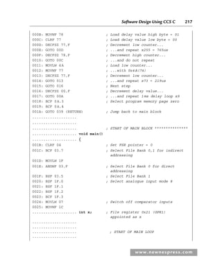Software Design Using CCS C 217
www.newnespress.com
000B: MOVWF 78 ; Load delay value high byte = 01
000C: CLRF 77 ; Load delay value low byte = 00
000D: DECFSZ 77,F ; Decrement low counter...
000E: GOTO 00D ; ...and repeat x255 = 765us
000F: DECFSZ 78,F ; Decrement high counter...
0010: GOTO 00C ; ...and do not repeat
0011: MOVLW 4A ; Load low counter...
0012: MOVWF 77 ; ...with 0x4A(74)
0013: DECFSZ 77,F ; Decrement low counter...
0014: GOTO 013 ; ...and repeat x73 = 219us
0015: GOTO 016 ; Next step
0016: DECFSZ 00,F ; Decrement delay value...
0017: GOTO 00A ; ...and repeat 1ms delay loop x9
0018: BCF 0A.3 ; Select program memory page zero
0019: BCF 0A.4
001A: GOTO 039 (RETURN) ; Jump back to main block
....................
....................
.................... ; START OF MAIN BLOCK ***************
.................... void main()
.................... {
001B: CLRF 04 ; Set FSR pointer = 0
001C: BCF 03.7 ; Select File Bank 0,1 for indirect
addressing
001D: MOVLW 1F
001E: ANDWF 03,F ; Select File Bank 0 for direct
addressing
001F: BSF 03.5 ; Select File Bank 1
0020: BSF 1F.0 ; Select analogue input mode 8
0021: BSF 1F.1
0022: BSF 1F.2
0023: BCF 1F.3
0024: MOVLW 07 ; Switch off comparator inputs
0025: MOVWF 1C
.................... int x; ; File register 0x21 (GPR1)
appointed as x
....................
....................
.................... ; START OF MAIN LOOP
....................
App 2-H8960.indd 217
App 2-H8960.indd 217 6/10/2008 9:27:56 AM
6/10/2008 9:27:56 AM
 