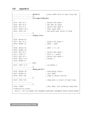 218 Appendix B
www.newnespress.com
.................... while(1) ; place GOTO 0x29 at main loop end
.................... {
.................... if(!input(PIN_A4))
*
0029: BSF 03.5 ; Select file bank 1
002A: BSF 05.4 ; Set RA4 as input
002B: BCF 03.5 ; Select file bank 0
002C: BTFSC 05.4 ; Test input RA4...
002D: GOTO 036 ; and skip next block if high
.................... {
.................... output_C(x);
*
0026: MOVLW FF
0027: BCF 03.5 ; Select file bank 0
0028: MOVWF 20 ; GPR0 = 0xFF
*
002E: MOVLW 00 ; GPR0 = 0 x 00
002F: MOVWF 20
0030: BSF 03.5 ; Select file bank 1
0031: CLRF 07 ; Port C = output
0032: BCF 03.5 ; Select file bank 0
0033: MOVF 21,W ; Output x
0034: MOVWF 07
.................... x++;
0035: INCF 21,F ; Increment x
.................... }
.................... delay_ms(10);
0036: MOVLW 0A ; Load delay value...
0037: MOVWF 22 ; into GPR2
0038: GOTO 004 ; Jump to delay routine
.................... }
0039: GOTO 029 ; Jump back to start of main loop
....................
.................... }
003A: SLEEP ; Shut down (not normally executed)
Configuration Fuses:
Word 1: 3F73 RC NOWDT PUT NODEBUG NOPROTECT BROWNOUT NOLVP NOCPD NOWRT
App 2-H8960.indd 218
App 2-H8960.indd 218 6/10/2008 9:27:56 AM
6/10/2008 9:27:56 AM
 