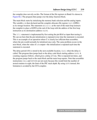 Software Design Using CCS C 219
www.newnespress.com
the compiler does not rely on this. The format of the file registers in Bank 0 is shown in
Figure B.2. The program then jumps over the delay function block.
The main block starts by initializing the memory bank selection and the analog inputs.
The variable x is then declared and the compiler allocates file register 0x21 (GPR1)
as its storage location. The statement while(1) at the start of the main loop instructs
the compiler to place a GOTO at the end of the loop with the address of the first loop
instruction as its destination (address 0x29).
The if() statement is implemented by first setting the pin RA4 as input then testing it.
We can see here that the pin initialization is repeated every time the statement is executed.
This is an example of an operation where C is clearly less efficient than assembler,
where the pin would normally be initialized once only. The same problem occurs in the
next block, when the value of x is output—the initialization is repeated each time the
statement is executed.
The delay period (10) is stored in the next available location, 0x22, when the delay is
called. The program then jumps back to the delay code block starting address 0x04. A
counting sequence follows, which gives a delay of 1ms. This is repeated ten times, and
the program jumps back to the main block and the main loop repeats. Note that assembler
instructions CALL and RETURN are not used, because this would limit the number of
nested routines to eight, the limit of the PIC stack depth. By using GOTO instead, this
limitation is avoided by the CCS complier.
App 2-H8960.indd 219
App 2-H8960.indd 219 6/10/2008 9:27:57 AM
6/10/2008 9:27:57 AM
 