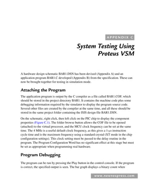 www.newnespress.com
System Testing Using
Proteus VSM
A hardware design schematic BAR1.DSN has been devised (Appendix A) and an
application program BAR1.C developed (Appendix B) from the specification. These can
now be brought together for testing in simulation mode.
Attaching the Program
The application program is output by the C compiler as a file called BAR1.COF, which
should be stored in the project directory BAR1. It contains the machine code plus some
debugging information required by the simulator to display the program source code.
Several other files are created by the compiler at the same time, and all these should be
stored in the same project folder containing the ISIS design file BAR1.DSN.
On the schematic, right click, then left click on the PIC chip to display the component
properties (Figure C.1). The folder browse button allows the COF file to be opened
(attached) to the virtual processor, and the MCU clock frequency can be set at the same
time. The 4 MHz is a useful default clock frequency, as this gives a 1-μs instruction
cycle time and is the maximum frequency using a standard crystal (XT mode in the chip
configuration settings). This clock setting must be passed to the delay routine in the
program. The Program Configuration Word has no significant effect at this stage but must
be set as appropriate when programming real hardware.
Program Debugging
The program can be run by pressing the Play button in the control console. If the program
is correct, the specified output is seen. The bar graph displays a binary count when
A P P E N D I X C
App 3-H8960.indd 221
App 3-H8960.indd 221 6/10/2008 9:28:45 AM
6/10/2008 9:28:45 AM
 