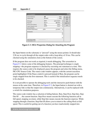 222 Appendix C
www.newnespress.com
the Input button on the schematic is “pressed” using the mouse pointer. It should take
2.56 sec to cycle through all the output codes with a loop delay of 10 ms. This can be
checked using the simulation clock at the bottom of the screen.
If the program does not work as required, it needs debugging. The screenshot in
Figure C.2 shows some of the debugging features. The principal technique is single
stepping—the program sequence is checked by executing one statement at a time. This
requires the source code to be displayed; pause the program and select the Debug menu,
PIC CPU Source Code. The source code window appears, with the current execution
point highlighted. If the Pause control is pressed instead of Run, the program can be
single stepped from the first statement. This is useful if the initialization sequence needs
to be checked.
It is not possible to operate the debugging tools and the interactive push button with the
mouse at the same time. Therefore, in Figure C.2, the Input button is shorted out with a
temporary link so that the output runs continuously. Alternatively, it can be replaced with
a switch for simulation purposes.
The source code window has a selection of debug buttons: Run, Step Over, Step Into, Step
Out Of . . . the current function. Step Over means execute the following function call at
full speed, stopping on return, while Step Into means execute the function stepwise. While
stepping through a function, Step Out Of allows you to return to the calling block at full
speed. This is useful for getting out of a function you have inadvertently stepped into.
Figure C.1: MCU Properties Dialog for Attaching the Program
App 3-H8960.indd 222
App 3-H8960.indd 222 6/10/2008 9:28:45 AM
6/10/2008 9:28:45 AM
 