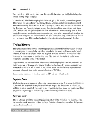 224 Appendix C
www.newnespress.com
for example, a 16-bit integer uses two. The variable locations are highlighted when they
change during single stepping.
If you need to slow down the program execution, go to the System, Animation options.
The Frames per Second and Timestep per Frame settings control the simulation speed.
The default settings are 20f/s and 50ms/f, giving 2050  1000ms/sec, or real time. If
the Timestep per Frame is reduced to, say, 5ms, the simulation slows down by a factor
of 10. This allows the system operation to be observed at a more leisurely pace in Run
mode. In complex applications, the simulation may slow down automatically to allow the
processor to complete the circuit solution for each simulation step, in which case, it does
not run in real time. This can be checked by observing the simulation clock display.
Typical Errors
The types of errors that appear when the program is compiled are either syntax or linker
errors. A syntax error might be a spelling mistake in the source code or an undeclared
variable. Linker errors appear when the program files are combined to create the final
program; a common one is that the include files have not been placed in the project
folder and cannot be found by the linker.
Logical errors, on the other hand, appear only when the program is tested; and these are
easier to correct if detected prior to downloading to hardware, by using a simulator such
as MPSIM or VSM. VSM is easier to use, as the errors are more readily spotted in the
animated schematic than in the numerical output of MPSIM.
Some simple examples of possible errors in BIN1.C are outlined next.
Sequence Error
While the increment statement follows the output statement, the first output is 00000000.
If, instead, the increment were placed before the output, the first output is 00000001,
and this is not as specified. This error is not evident in the Run mode but is detected if the
program is single stepped from the top (hit Pause initially rather than Run).
Inversion Error
This is a logical error that causes the opposite effect to that required. For example, if the
exclamation mark is omitted before the input function, the output runs when the button is
open rather than closed.
App 3-H8960.indd 224
App 3-H8960.indd 224 6/10/2008 9:28:45 AM
6/10/2008 9:28:45 AM
 