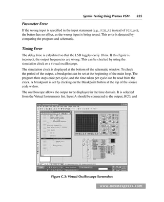 System Testing Using Proteus VSM 225
www.newnespress.com
Parameter Error
If the wrong input is specified in the input statement (e.g., PIN_A5 instead of PIN_A4),
the button has no effect, as the wrong input is being tested. This error is detected by
comparing the program and schematic.
Timing Error
The delay time is calculated so that the LSB toggles every 10ms. If this figure is
incorrect, the output frequencies are wrong. This can be checked by using the
simulation clock or a virtual oscilloscope.
The simulation clock is displayed at the bottom of the schematic window. To check
the period of the output, a breakpoint can be set at the beginning of the main loop. The
program then stops once per cycle, and the time taken per cycle can be read from the
clock. A breakpoint is set by clicking on the Breakpoint button at the top of the source
code widow.
The oscilloscope allows the output to be displayed in the time domain. It is selected
from the Virtual Instruments list. Input A should be connected to the output, RC0, and
Figure C.3: Virtual Oscilloscope Screenshot
App 3-H8960.indd 225
App 3-H8960.indd 225 6/10/2008 9:28:45 AM
6/10/2008 9:28:45 AM
 