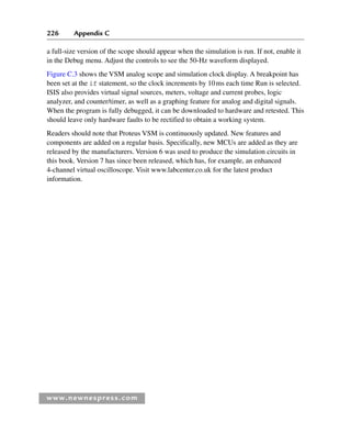 226 Appendix C
www.newnespress.com
a full-size version of the scope should appear when the simulation is run. If not, enable it
in the Debug menu. Adjust the controls to see the 50-Hz waveform displayed.
Figure C.3 shows the VSM analog scope and simulation clock display. A breakpoint has
been set at the if statement, so the clock increments by 10ms each time Run is selected.
ISIS also provides virtual signal sources, meters, voltage and current probes, logic
analyzer, and counter/timer, as well as a graphing feature for analog and digital signals.
When the program is fully debugged, it can be downloaded to hardware and retested. This
should leave only hardware faults to be rectified to obtain a working system.
Readers should note that Proteus VSM is continuously updated. New features and
components are added on a regular basis. Specifically, new MCUs are added as they are
released by the manufacturers. Version 6 was used to produce the simulation circuits in
this book. Version 7 has since been released, which has, for example, an enhanced
4-channel virtual oscilloscope. Visit www.labcenter.co.uk for the latest product
information.
App 3-H8960.indd 226
App 3-H8960.indd 226 6/10/2008 9:28:46 AM
6/10/2008 9:28:46 AM
 