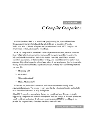 www.newnespress.com
C Compiler Comparison
The intention of this book is to introduce C programming for all microcontrollers.
However, particular products have to be selected to act as examples. When the
basics have been explained using one particular combination of MCU, compiler, and
development system, others can be considered.
The CCS C compiler was selected for this book principally because it has an extensive
library of peripheral driver routines, is reasonably inexpensive, and is recognized by
Microchip and Labcenter as a preferred compiler. However, several other suitable
compilers are available at the time of this writing, so it would be useful to see how they
compare. The following products have been selected, but bear in mind that, in the rapidly
moving microcontroller market, significant changes probably have occurred by the time
you read this:
● Microchip C18
● HiTech PIC C
● Mikroelektronika C
● Matrix Multimedia C
The first two are professional compilers, which would tend to be used by more
experienced engineers. The second two are aimed at the educational market and include
more user-friendly features to help the beginner.
Other PIC C compilers are available that are not considered here. They are typically
supplied by companies that produce development tools for a range of different processors,
which could suit application developers who use a range of MCU types. They do not
provide the range of library functions considered essential here.
A P P E N D I X D
App 4-H8960.indd 227
App 4-H8960.indd 227 6/10/2008 9:30:05 AM
6/10/2008 9:30:05 AM
 