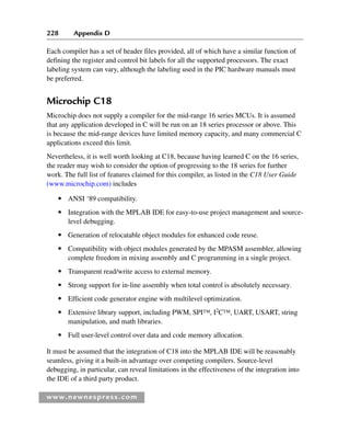 228 Appendix D
www.newnespress.com
Each compiler has a set of header files provided, all of which have a similar function of
defining the register and control bit labels for all the supported processors. The exact
labeling system can vary, although the labeling used in the PIC hardware manuals must
be preferred.
Microchip C18
Microchip does not supply a compiler for the mid-range 16 series MCUs. It is assumed
that any application developed in C will be run on an 18 series processor or above. This
is because the mid-range devices have limited memory capacity, and many commercial C
applications exceed this limit.
Nevertheless, it is well worth looking at C18, because having learned C on the 16 series,
the reader may wish to consider the option of progressing to the 18 series for further
work. The full list of features claimed for this compiler, as listed in the C18 User Guide
(www.microchip.com) includes
● ANSI ‘89 compatibility.
● Integration with the MPLAB IDE for easy-to-use project management and source-
level debugging.
● Generation of relocatable object modules for enhanced code reuse.
● Compatibility with object modules generated by the MPASM assembler, allowing
complete freedom in mixing assembly and C programming in a single project.
● Transparent read/write access to external memory.
● Strong support for in-line assembly when total control is absolutely necessary.
● Efficient code generator engine with multilevel optimization.
● Extensive library support, including PWM, SPI™, I2
C™, UART, USART, string
manipulation, and math libraries.
● Full user-level control over data and code memory allocation.
It must be assumed that the integration of C18 into the MPLAB IDE will be reasonably
seamless, giving it a built-in advantage over competing compilers. Source-level
debugging, in particular, can reveal limitations in the effectiveness of the integration into
the IDE of a third party product.
App 4-H8960.indd 228
App 4-H8960.indd 228 6/10/2008 9:30:05 AM
6/10/2008 9:30:05 AM
 