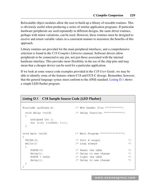 C Compiler Comparison 229
www.newnespress.com
Relocatable object modules allow the user to build up a library of reusable routines. This
is obviously useful when producing a series of similar application programs. If particular
hardware peripherals are used repeatedly in different designs, the same driver routines,
perhaps with minor variations, can be used. However, these routines must be designed to
receive and return variable values in a consistent manner to maximize the benefits of this
approach.
Library routines are provided for the main peripheral interfaces, and a comprehensive
selection is found in the C18 Compiler Libraries manual. Software drivers allow
peripherals to be connected to any pin, not just those associated with the internal
hardware interface. This provides more flexibility in the use of the chip pins and may
mean that a cheaper device can be used for a particular application.
If we look at some source code examples provided in the C18 User Guide, we may be
able to identify some of the features where C18 and CCS C diverge. Remember, however,
that the general language syntax must conform to the ANSI standard. Listing D.1 shows
a simple LED flasher program.
Listing D.1 C18 Sample Source Code (LED Flasher)
#include p18cxxx.h /* MCU header file ***********/
void delay (void) /* Delay function *************/
{
unsigned int i;
for (i=0; i10000; i++);
}
void main (void) /* Main Program ***************/
{
TRISB=0; /* Port B output */
while(1) /* Loop always */
{
PORTB=0; /* Reset the LEDs */
delay(); /* Delay to see change */
PORTB = 0x5A; /* Light the LEDs */
delay(); /* Delay to see change */
}
}
App 4-H8960.indd 229
App 4-H8960.indd 229 6/10/2008 9:30:05 AM
6/10/2008 9:30:05 AM
 