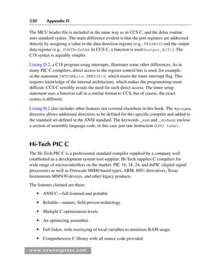 230 Appendix D
www.newnespress.com
The MCU header file is included in the same way as in CCS C, and the delay routine
uses standard syntax. The main difference evident is that the port registers are addressed
directly by assigning a value to the data direction register (e.g., TRISB=0) and the output
data register (e.g., PORTB=0x5A). In CCS C, a function is used (output_B(0)). The
C18 syntax is arguably simpler.
Listing D.2, a C18 program using interrupts, illustrates some other differences. As in
many PIC C compilers, direct access to the register control bits is used, for example,
in the statement INTCONbits.TMR0IF=0, which resets the timer interrupt flag. This
requires knowledge of the internal architecture, which makes the programming more
difficult. CCS C sensibly avoids the need for such direct access. The timer setup
statement uses a function call in a similar format to CCS, but of course, the exact
syntax is different.
Listing D.2 also includes other features not covered elsewhere in this book. The #pragma
directive allows additional directives to be defined for this specific compiler and added to
the standard set defined in the ANSI standard. The keywords _asm and _endasm enclose
a section of assembly language code, in this case just one instruction GOTO label.
Hi-Tech PIC C
The Hi-Tech PIC C is a professional standard compiler supplied by a company well
established as a development system tool supplier. Hi-Tech supplies C compilers for
wide range of microcontrollers on the market: PIC 16, 18, 24, and dsPIC (digital signal
processors) as well as Freescale 68000-based types, ARM, 8051 derivatives, Texas
Instruments MSP430 devices, and other legacy products.
The features claimed are these:
● ANSI C—full featured and portable.
● Reliable—mature, field-proven technology.
● Multiple C optimization levels.
● An optimizing assembler.
● Full linker, with overlaying of local variables to minimize RAM usage.
● Comprehensive C library with all source code provided.
App 4-H8960.indd 230
App 4-H8960.indd 230 6/10/2008 9:30:05 AM
6/10/2008 9:30:05 AM
 