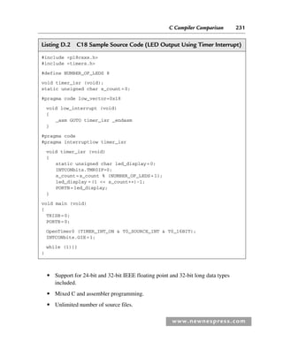 C Compiler Comparison 231
www.newnespress.com
● Support for 24-bit and 32-bit IEEE floating point and 32-bit long data types
included.
● Mixed C and assembler programming.
● Unlimited number of source files.
Listing D.2 C18 Sample Source Code (LED Output Using Timer Interrupt)
#include p18cxxx.h
#include timers.h
#define NUMBER_OF_LEDS 8
void timer_isr (void);
static unsigned char s_count=0;
#pragma code low_vector=0x18
void low_interrupt (void)
{
_asm GOTO timer_isr _endasm
}
#pragma code
#pragma interruptlow timer_isr
void timer_isr (void)
{
static unsigned char led_display=0;
INTCONbits.TMR0IF=0;
s_count=s_count % (NUMBER_OF_LEDS+1);
led_display =(1  s_count++)-1;
PORTB=led_display;
}
void main (void)
{
TRISB=0;
PORTB=0;
OpenTimer0 (TIMER_INT_ON  T0_SOURCE_INT  T0_16BIT);
INTCONbits.GIE=1;
while (1){}
}
App 4-H8960.indd 231
App 4-H8960.indd 231 6/10/2008 9:30:05 AM
6/10/2008 9:30:05 AM
 