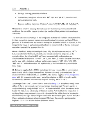 232 Appendix D
www.newnespress.com
● Listings showing generated assembler.
● Compatible—integrates into the MPLAB®
IDE, MPLAB ICD, and most third
party development tools.
● Runs on multiple platforms: Windows®
, Linux®
, UNIX®
, Mac OS X, Solaris™.
Optimization involves reducing the final code size by removing redundant code and
modifying the assembler version to reduce the number of instructions to the minimum
achievable.
The most obvious disadvantage of this compiler is that only the standard library functions
for data conversion, memory management, mathematical operations, and basic I/O are
provided. It is assumed that the user will develop the peripheral drivers as required, to suit
the particular range of applications and hardware to be supported, or that the peripheral
control registers will be accessed directly.
On the other hand, a major advantage is that a fully featured freeware version, PICC-
Lite, is available for hobbyists, students, and limited commercial purposes. At the
time of writing, the following PIC MCUs are supported with no limitations, as
compared to the full version: 12F629, 12F675, and 16F84. A further set of 16 series chips
can be used with a limitation on RAM and program memory: ‘627, ‘684, ‘690, ‘877,
‘887, and ‘917. Other limitations are imposed due to the limited memory available in
these chips.
Hi-Tech also supplies Salvo RTOS, including a freeware version. This is a cooperative,
event-driven, priority-based, multitasking, real-time operating system designed for
microcontrollers with limited RAM and ROM. The manual supplied (www.pumpkininc.
com) with this product contains a very useful introduction to RTOS principles and is
recommended if further information is required on using RTOS in PICs.
An example of Hi-Tech C source code is shown in Listing D.3. It outputs a binary count
at Port B that is incremented every second using a timer interrupt. The port register is
addressed directly, using the label PORTB. The timer control bit labels are defined in the
header file PIC.H and set directly in the main routine. Note that here the calculation of
the initial loop count constant RELOADS is calculated in the initial directive block using
the arithmetic and logic operations provided within the directive syntax. Recall that CCS
C uses a directive to declare a function as an ISR; here, the compiler recognizes the
keyword interrupt within the function name instead.
App 4-H8960.indd 232
App 4-H8960.indd 232 6/10/2008 9:30:05 AM
6/10/2008 9:30:05 AM
 