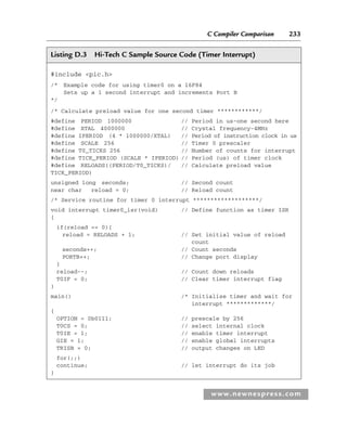 C Compiler Comparison 233
www.newnespress.com
Listing D.3 Hi-Tech C Sample Source Code (Timer Interrupt)
#include pic.h
/* Example code for using timer0 on a 16F84
Sets up a 1 second interrupt and increments Port B
*/
/* Calculate preload value for one second timer ************/
#define PERIOD 1000000 // Period in us-one second here
#define XTAL 4000000 // Crystal frequency-4MHz
#define IPERIOD (4 * 1000000/XTAL) // Period of instruction clock in us
#define SCALE 256 // Timer 0 prescaler
#define T0_TICKS 256 // Number of counts for interrupt
#define TICK_PERIOD (SCALE * IPERIOD) // Period (us) of timer clock
#define RELOADS((PERIOD/T0_TICKS)/ // Calculate preload value
TICK_PERIOD)
unsigned long seconds; // Second count
near char reload = 0; // Reload count
/* Service routine for timer 0 interrupt *******************/
void interrupt timer0_isr(void) // Define function as timer ISR
{
if(reload == 0){
reload = RELOADS + 1; // Set initial value of reload
count
seconds++; // Count seconds
PORTB++; // Change port display
}
reload--; // Count down reloads
T0IF = 0; // Clear timer interrupt flag
}
main() /* Initialise timer and wait for
interrupt *************/
{
OPTION = 0b0111; // prescale by 256
T0CS = 0; // select internal clock
T0IE = 1; // enable timer interrupt
GIE = 1; // enable global interrupts
TRISB = 0; // output changes on LED
for(;;)
continue; // let interrupt do its job
}
App 4-H8960.indd 233
App 4-H8960.indd 233 6/10/2008 9:30:06 AM
6/10/2008 9:30:06 AM
 