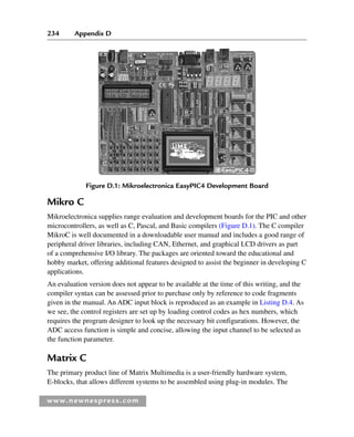 234 Appendix D
www.newnespress.com
Mikro C
Mikroelectronica supplies range evaluation and development boards for the PIC and other
microcontrollers, as well as C, Pascal, and Basic compilers (Figure D.1). The C compiler
MikroC is well documented in a downloadable user manual and includes a good range of
peripheral driver libraries, including CAN, Ethernet, and graphical LCD drivers as part
of a comprehensive I/O library. The packages are oriented toward the educational and
hobby market, offering additional features designed to assist the beginner in developing C
applications.
An evaluation version does not appear to be available at the time of this writing, and the
compiler syntax can be assessed prior to purchase only by reference to code fragments
given in the manual. An ADC input block is reproduced as an example in Listing D.4. As
we see, the control registers are set up by loading control codes as hex numbers, which
requires the program designer to look up the necessary bit configurations. However, the
ADC access function is simple and concise, allowing the input channel to be selected as
the function parameter.
Matrix C
The primary product line of Matrix Multimedia is a user-friendly hardware system,
E-blocks, that allows different systems to be assembled using plug-in modules. The
Figure D.1: Mikroelectronica EasyPIC4 Development Board
App 4-H8960.indd 234
App 4-H8960.indd 234 6/10/2008 9:30:06 AM
6/10/2008 9:30:06 AM
 