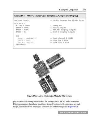 C Compiler Comparison 235
www.newnespress.com
processor module incorporates sockets for a range of PIC MCUs and a number of
D-type connectors. Peripheral modules with push buttons, LEDs, displays, keypad,
relays, communications interfaces, and so on are added as required (Figure D.2).
Listing D.4 MikroC Source Code Sample (ADC Input and Display)
unsigned inval; // 16-bit integer for 10-bit input
void main {
ADCON1 = 0x80; // Setup ADC
TRISA = 0xFF; // Analog inputs
TRISB = 0x3F; // RB6,RB7 display outputs
TRISD = 0; // Port D display outputs
do{
inval = Read_ADC(2); // Read channel 2 (RA2)
PORTD = inval; // Show low 8 bits
PORTB = inval2; // Show high 2 bits
}while(1);
}
Figure D.2: Matrix Multimedia Modular PIC System
App 4-H8960.indd 235
App 4-H8960.indd 235 6/10/2008 9:30:06 AM
6/10/2008 9:30:06 AM
 