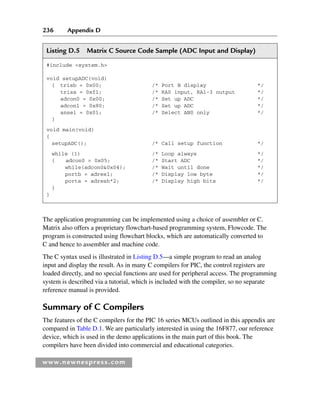 236 Appendix D
www.newnespress.com
Listing D.5 Matrix C Source Code Sample (ADC Input and Display)
#include system.h
void setupADC(void)
{ trisb = 0x00; /* Port B display */
trisa = 0xf1; /* RA0 input, RA1-3 output */
adcon0 = 0x00; /* Set up ADC */
adcon1 = 0x80; /* Set up ADC */
ansel = 0x01; /* Select AN0 only */
}
void main(void)
{
setupADC(); /* Call setup function */
while (1) /* Loop always */
{ adcon0 = 0x05; /* Start ADC */
while(adcon00x04); /* Wait until done */
portb = adresl; /* Display low byte */
porta = adresh*2; /* Display high bits */
}
}
The application programming can be implemented using a choice of assembler or C.
Matrix also offers a proprietary flowchart-based programming system, Flowcode. The
program is constructed using flowchart blocks, which are automatically converted to
C and hence to assembler and machine code.
The C syntax used is illustrated in Listing D.5—a simple program to read an analog
input and display the result. As in many C compilers for PIC, the control registers are
loaded directly, and no special functions are used for peripheral access. The programming
system is described via a tutorial, which is included with the compiler, so no separate
reference manual is provided.
Summary of C Compilers
The features of the C compilers for the PIC 16 series MCUs outlined in this appendix are
compared in Table D.1. We are particularly interested in using the 16F877, our reference
device, which is used in the demo applications in the main part of this book. The
compilers have been divided into commercial and educational categories.
App 4-H8960.indd 236
App 4-H8960.indd 236 6/10/2008 9:30:06 AM
6/10/2008 9:30:06 AM
 